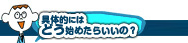 具体的にはどう始めたらいいの？