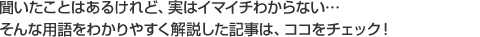 聞いたことはあるけれど、実はイマイチわからない･･･そんな用語をわかりやすく解説した記事は、ココをチェック！