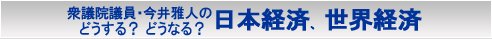 今井雅人の「どうする？ どうなる？ 日本経済、世界経済」