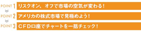 POINT 1 リスクオン、オフで市場の空気が変わる!
POINT 2 アメリカの株式市場で見極めよう!
POINT 3 CFD口座でチャートを一括チェック!