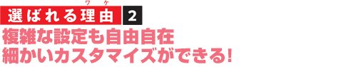 選ばれる理由2 複雑な設定も自由自在 細かいカスタマイズができる!