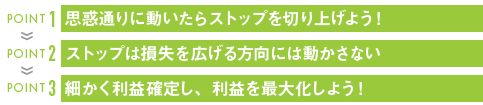 POINT 1 思惑通りに動いたらストップを切り上げよう!
POINT 2 ストップは損失を広げる方向には動かさない
POINT 3 細かく利益確定し、利益を最大化しよう!